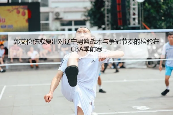 郭艾伦伤愈复出对辽宁男篮战术与争冠节奏的检验在CBA季前赛